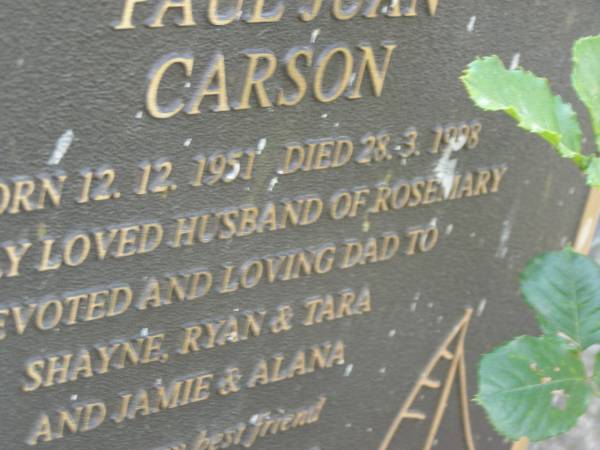 Paul Juan CARSON,  | born 12-12-1951,  | died 28-3-1998,  | husband of Rosemary,  | dad of Shayne, Ryan & Tara, Jamie & Alana;  | Mudgeeraba cemetery, City of Gold Coast  | 