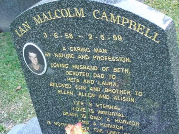 Malcolm CAMPBELL,  | 3-6-58 - 2-5-99,  | husband of Beth,  | dad of Peta & Laura,  | son & brother of Ellen, Allen & Alison;  | Mudgeeraba cemetery, City of Gold Coast  | 