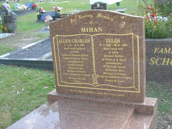 Allen Charles MIHAN,  | 11-5-31 - 10-6-2002,  | husband of Valda,  | father of Deborah & Mark,  | father-in-law of Tracey,  | grandfather of Rachael, Sarah, Rhiannon, Ben,  | Monique & Simone,  | great-granfather of Myke;  | Valda MIHAN,  | 26-3-1932 - 16-11-2007,  | wife of Allen,  | mother of Deborah & Mark,  | grandmother of Rachael, Sarah, Rhiannon, Ben,  | Monique & Simone,  | great-grandmother of Myke;  | Mudgeeraba cemetery, City of Gold Coast  | 