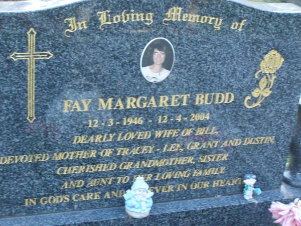 Fay Margaret BUDD,  | 12-3-1946 - 12-4-2004,  | wife of Bill,  | mother of Tracey-Lee, Grant & Dustin,  | grandmother sister aunt;  | Mudgeeraba cemetery, City of Gold Coast  | 
