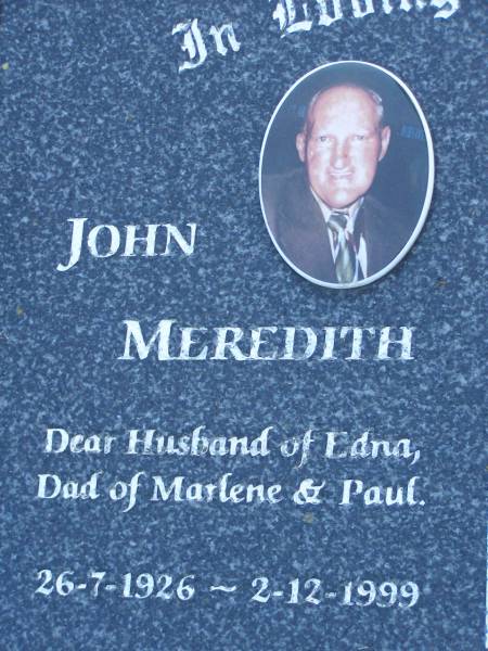 John MEREDITH,  | husband of Edna,  | dad of Marlene  & Paul,  | 26-7-1926 - 2-12-1999;  | Edna MEREDITH,  | wife of John,  | mum of Karl (dec), Marlene & Paul,  | 17-1-1926 - 11-5-2000;  | Mudgeeraba cemetery, City of Gold Coast  | 