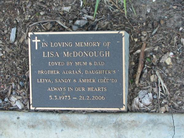 Lisa MCDONOUGH,  | 5-3-1973 - 21-2-2006,  | loved by mum, dad, brother Adrian,  | daughters Leiya, Sandy & Amber (dec'd);  | Mudgeeraba cemetery, City of Gold Coast  | 