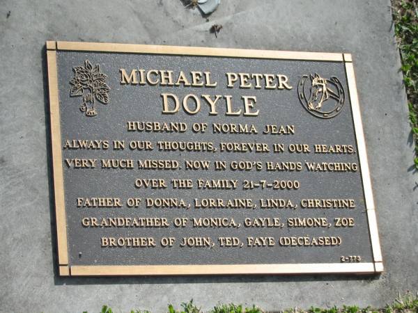 Michael Peter DOYLE,  | husband of Norma Jean,  | died 21-7-2000,  | father of Donna, Lorraine, Linda & Christine,  | grandfather of Monica, Gayle, Simone, Zoe,  | brother of John, Ted, Faye (deceased);  | Mudgeeraba cemetery, City of Gold Coast  | 