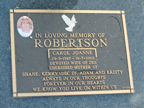Carol Joanne ROBERTSON,  | 29-5-1947 - 18-7-2002,  | wife of Des,  | mother of Shane, Kerry (dec'd), Adam & Kirsty;  | Mudgeeraba cemetery, City of Gold Coast  | 