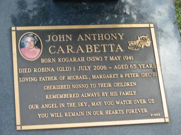 John Anthony CARABETTA,  | born Kogarah NSW 7 May 1941,  | died Robina QLD 1 July 2006 aged 65 years,  | father of MIchael, Margaret & Peter (dec'd),  | nonno;  | Mudgeeraba cemetery, City of Gold Coast  | 