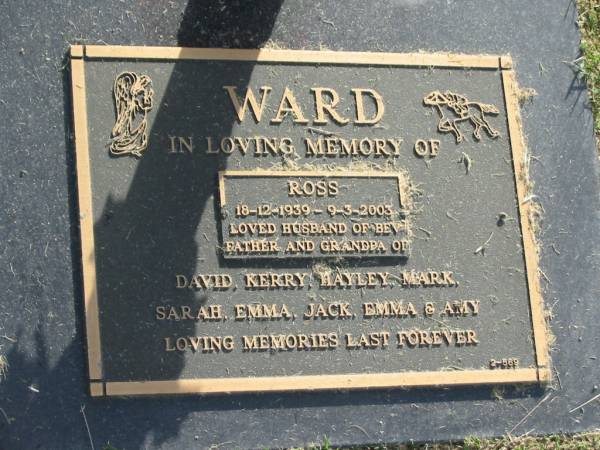 Ross WARD,  | 18-12-1939 - 9-3-2003,  | husband of Bev,  | father grandpa of David, Kerry, Hayley, Mark,  | Sarah, Emma, Jack, Emma & Amy;  | Mudgeeraba cemetery, City of Gold Coast  | 