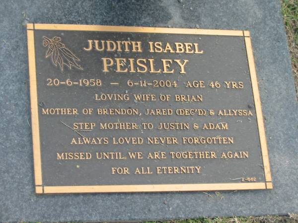 Judith Isabel PEISLEY,  | 20-6-1958 - 6-11-2004 age 46 years,  | wife of Brian,  | mother of Brendon, Jared (dec'd) & Allyssa.  | step-mother to Justin & Adam;  | Mudgeeraba cemetery, City of Gold Coast  | 