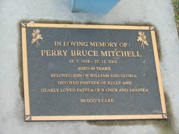 Perry Bruce MITCHELL,  | 15-7-1958 - 27-12-2003 aged 45 years,  | son of William & Gloria,  | partner of Kelly,  | father of Rainer & Shanika;  | Mudgeeraba cemetery, City of Gold Coast  | 