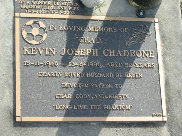 Kevin Joseph (Chad) CHADBONE,  | 15-11-1946 - 13-8-1998 aged 52 years,  | husband of Helen,  | father of Chad, Cody & Kirsty;  | Noela Frances EDWARD?,  | 11-3-1931 - 13-7-2002,  | wife mother grandmother;  | Mudgeeraba cemetery, City of Gold Coast  | 