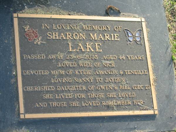 Sharon Marie LAKE,  | died 23-6-2003 aged 44 years,  | wife of Nick,  | mum of Kylie, Amanda & Teneille,  | nanny of Jayden,  | daughter of Gwen & Bill (dec'd);  | Mudgeeraba cemetery, City of Gold Coast  | 