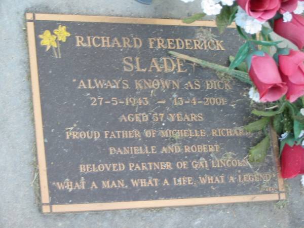 Richard Frederick (Dick) SLADE,  | 27-5-1943 - 13-4-2001 aged 57 years,  | father of Michelle, Richard, Danielle & Robert,  | partner of Gai Lincoln;  | Mudgeeraba cemetery, City of Gold Coast  | 