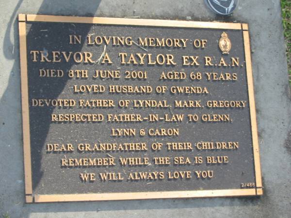 Trevor A. TAYLOR,  | died 8 June 2001 aged 68 years,  | husband of Gwenda,  | father of Lyndal, Mark & Gregory,  | father-in-law of Glenn, Lynn & Caron,  | grandfather;  | Mudgeeraba cemetery, City of Gold Coast  | 