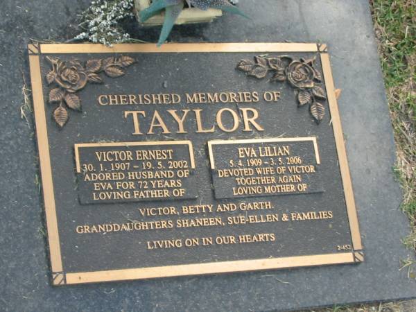 Victor Ernest TAYLOR,  | 30-1-1907 - 19-5-2002,  | husband of Eva for 72 years,  | father of Victor, Betty & Garth;  | Eva Lilian TAYLOR,  | 5-4-1909 - 3-5-2006,  | wife of Victor,  | mother of Victor, Betty & Garth;  | granddaughters Shaneen, Sue-Ellen & families;  | Mudgeeraba cemetery, City of Gold Coast  | 