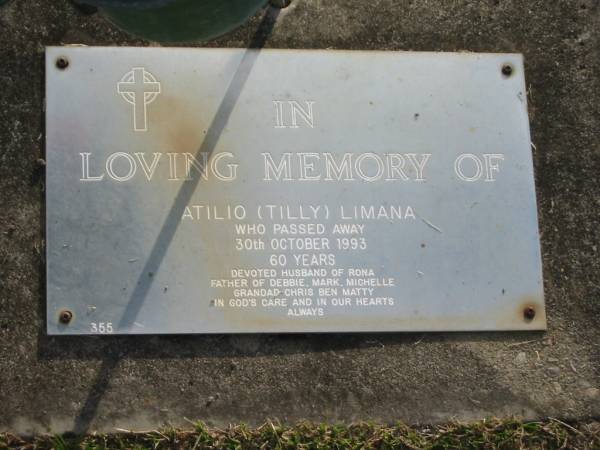 Atilio (Tilly) LIMANA,  | died 30 Oct 1993 aged 60 years,  | husband of Rona,  | father of Debbie, Mark & Michelle,  | grandad of Chris, Ben & Matty;  | Mudgeeraba cemetery, City of Gold Coast  | 