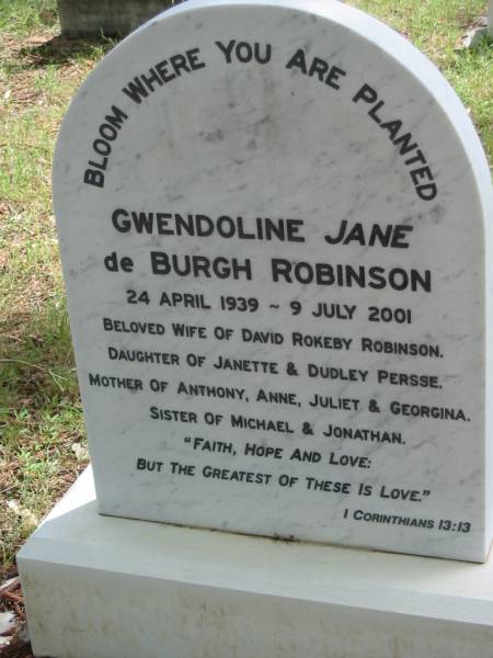 Gwendoline Jane De Burgh ROBINSON,  | 24 April 1939 - 9 July 2001,  | wife of David Rokeby ROBINSON,  | daughter of Janette & Dudley PERSSE,  | mother of Anthony, Anne, Juliet & Georgina,  | sister of Michael & Jonathan;  | Mundoolun Anglican cemetery, Beaudesert Shire  | 