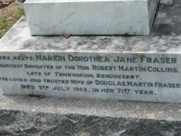 Douglas Collins FRASER,  | elder son of Douglas & Dorothea FRASER,  | great-grandson of John & Anne COLLINS,  | born Mundoolun 14 Sept 1915,  | died Victoria result of accident 27 Oct 1935;  | Marion Dorothea Jane FRASER,  | youngest daughter of Robert Martin COLLINS,  | late of Tamrookum, Beaudesert,  | wife of Douglas Martin FRASER,  | died 9 July 1963 in 71st year;  | Douglas Martin FRASER,  | husband of Marian Dorothea Jane,  | born Melbourne 9 Dec 1888,  | died Mundoolun 16 May 1968,  | second son of Simon FRASER (Melbourne)  | & Anna Bertha (nee COLLINS) of Mundoolun;  | Mundoolun Anglican cemetery, Beaudesert Shire  | 