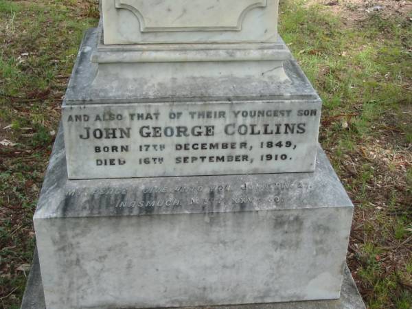 Anne, wife of John COLLINS,  | died Sunday 18 Jan 1891 in her 74th year;  | John COLLINS,  | born 10 Sept 1812,  | died Sunday 14 Aug 1989;  | John George COLLINS, youngest son,  | born 17 Dec 1849 died 16 Sept 1910;  | Robert Martin COLLINS, eldest son,  | born 17 Dec 1843 died 18 Aug 1913,  | sleeps at Tamrookum;  | William COLLINS, second son,  | born 26 April 1846 died 22 Jan 1909;  | Gwendoline, wife,  | born 9 April 1870 died 16 Nov 1962;  | Jane COLLINS, eldest daughter,  | born 22 Sept 1841 died 7 Jan 1927;  | Mundoolun Anglican cemetery, Beaudesert Shire  | 