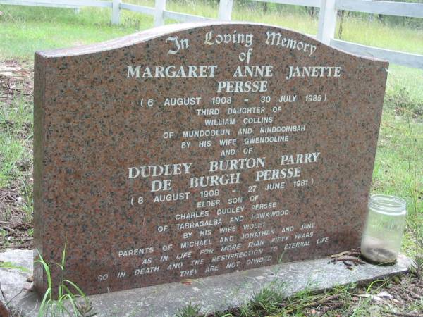 Margaret Anne Janette PERSSE,  | 6 Aug 1908 - 30 July 1985,  | third daughter of William COLLINS  | of Mundoolun & Nindooinbah  | by wife Gwendoline;  | Dudley Burton Parry De Burgh PERSSE,  | 8 Aug 1908 - 27 June 1981,  | elder son of Charles Dudley PERSSE  | of Tabragalba & Hawkwood  | by wife Violet;  | parents of Michael, Johnathan & Jane;  | Mundoolun Anglican cemetery, Beaudesert Shire  | 