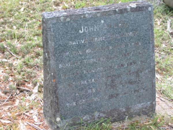 John ALLEN,  | native name BULLUMM of the Wangerriburra tribe,  | born at Tabragalla about 1851,  | died Mundoolan Jan 1931,  | he was the last survivor of his tribe,  | all his life we served the Collins faithfully;  | Mundoolun Anglican cemetery, Beaudesert Shire  |   | 