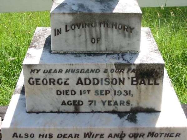 George Addison BALL, husband father,  | died 1 Sept 1931 aged 71 years;  | Martha BALL, wife mother,  | died 10 March 1957 aged 92 years;  | Eliza BALL,  | died 24 July 1963 aged 80 years;  | Joseph BALL,  | died 25 Feb 1969 aged 82 years;  | Henry BALL,  | died 16 Feb 1945 aged 76 years;  | Louisa BALL,  | died 11 Aug 1971 aged 86 years;  | Mundoolun Anglican cemetery, Beaudesert Shire  | 