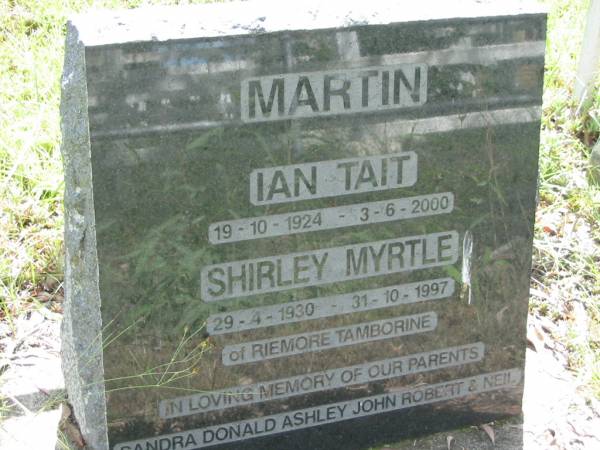 Ian Tait MARTIN,  | 19-10-1924 - 3-6-2000;  | Shirley Myrtle MARTIN,  | 29-4-1930 - 31-10-1997,  | of Riemore Tambourine;  | parents of Sandra, Donald, Ashley, John,  | Robert & Neil;  | Mundoolun Anglican cemetery, Beaudesert Shire  | 