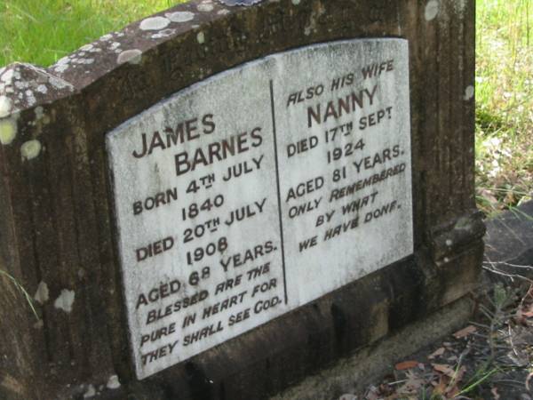 James BARNES,  | born 4 July 1840  | died 20 July 1908 aged 68 years;  | Nanny, wife,  | died 17 Sept 1924 aged 81 years;  | Mundoolun Anglican cemetery, Beaudesert Shire  | 