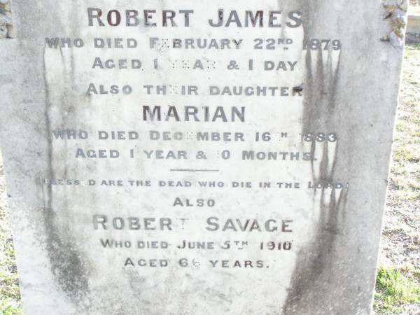 Eliza, wife of Robert SAVAGE,  | died 17 March 1889 aged 40 years;  | Robert James, son,  | died 22 Feb 1879 aged 1 year 1 day;  | Marian, daughter,  | died 16 Dec 1883 aged 1 year 0 months;  | Robert SAVAGE,  | died 5 June 1910 aged 66 years;  | Murphys Creek cemetery, Gatton Shire  | 