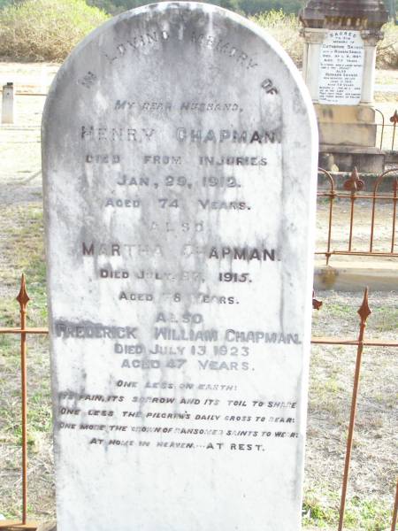 Henry CHAPMAN, husband,  | died from injuries 29 Jan 1912 aged 74 years;  | Martha CHAPMAN,  | died 27 July 1915 aged 78 years;  | Frederick William CHAPMAN.  | died 13 July 1923 aged 47 years;  | Murphys Creek cemetery, Gatton Shire  |   | 