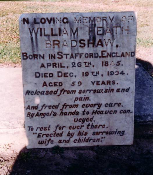 William Heath BRADSHAW,  | born Stafford Englnd 26 April 1845,  | died 19 Dec 1904 aged 50 years,  | erected by wife & children;  | [removed from Murphys Creek cemetery, Gatton Shire  | for restoration]  | 