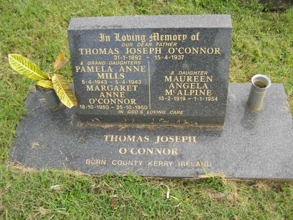 Thomas Joseph O'CONNOR,  | father,  | born County Kerry Ireland 31-1-1892,  | died 15-4-1937;  | Pamela Anne MILLS,  | grand-daughter,  | 5-4-1943 - 4-3-1943;  | Margaret Anne O'CONNOR,  | grand-daughter,  | 18-10-1950 - 25-10-1950;  | Maureen Angela MCALPINE,  | daughter,  | 15-2-1919 - 1-1-1943;  | Murwillumbah Catholic Cemetery, New South Wales  |   | 