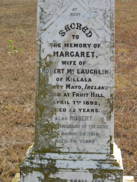 Margaret  | wife of Robert McLAUGHLIN  | of Killala, County Mayo, Ireland  | Died at Fruit Hill  | 7 Apr 1892  | aged 52  |   | husband  | Robert  | 28 Mar 1918  | 78 yrs  |   | Mutdapilly general cemetery, Boonah Shire  | 