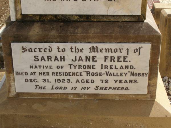 George FREE,  | born Hadstock Essex England 5 May 1839,  | died  Rose Valley  Nobby 19 July 1903,  | erected by wife & family;  | Sarah Jane FREE,  | born Tyrone Ireland,  | died  Rose Valley  Nobby 31 Dec 1923 aged 72 years;  | Benjamin E. FREE;  | Isaac James FREE,  | died  Milton  Nobby Aug 1914 aged 38 years;  | George Eli FREE,  | died  Walden  Nobby 19 May 1946 aged 72 years;  | Martha FREE,  | died  Walden  Nobby 1 Feb 1918 aged 42 years;  | Elsie Adeline FREE,  | 1903 - 1904;  | Nobby cemetery, Clifton Shire  | 