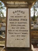 
George FREE,
born Hadstock Essex England 5 May 1839,
died Rose Valley Nobby 19 July 1903,
erected by wife & family;
Sarah Jane FREE,
born Tyrone Ireland,
died Rose Valley Nobby 31 Dec 1923 aged 72 years;
Benjamin E. FREE;
Isaac James FREE,
died Milton Nobby Aug 1914 aged 38 years;
George Eli FREE,
died Walden Nobby 19 May 1946 aged 72 years;
Martha FREE,
died Walden Nobby 1 Feb 1918 aged 42 years;
Elsie Adeline FREE,
1903 - 1904;
Nobby cemetery, Clifton Shire
