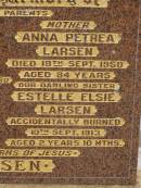 
Anton George LARSEN,
died 26 April 1930 aged 73 years,
father;
George LARSEN,
killed in action Pozierese Aug 1916 aged 20 years,
brother;
Anna Petrea LARSEN,
died 18 Sept 1950 aged 84 years,
mother;
Estelle Elsie LARSEN,
accidentally burned 10 Sept 1913 aged 2 yeas 10 months;
Francis LARSEN,
died 24 May 1963 aged 69 years 7 months;
Nobby cemetery, Clifton Shire
