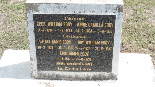 parents:  | Cecil William EDDY  | b: 14 Feb 1896  | d: 1 Sep 1944  |   | Annie Camilla EDDY  | b: 24 Feb 1893  | d: 3 Jun 1975  |   | children  | Valma Annie EDDY  | b: 28 Mar 1928  | d: 30 Jul 1937  |   | Roy William EDDY  | b: 27 Feb 1931  | d: 24 oct 1947  |   | Eric James EDDY  | b: 11 Jan 1937  | d: 21 Dec 1939  |   | Peak Downs Memorial Cemetery / Capella Cemetery  | 