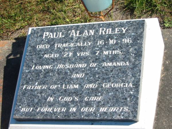 Paul Alan RILEY,  | died tragically 16-10-96 aged 27 years 7 months,  | husband of Amanda,  | father of Lian & Georgia;  | Pimpama Island cemetery, Gold Coast  | 