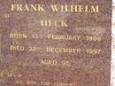 
Vera Gertrude HECK,
wife of Frank Wilhelm HECK,
born 14 Feb 1906,
died 4 Nov 1995 aged 89 years;
Frank Wilhelm HECK,
born 13 Feb 1906,
died 22 Dec 1997 aged 91 years;
Pimpama Island cemetery, Gold Coast
