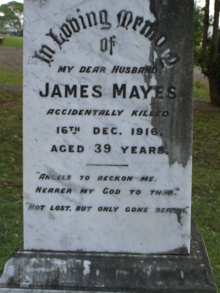 James MAYES,  | husband,  | accidentally killed 16 Dec 1916 aged 39 years;  | Christina C. MAYES,  | wife,  | died 6-11-1968 aged 91 years;  | Pimpama Uniting cemetery, Gold Coast  | 