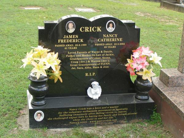 James Frederick CRICK,  | died 20-8-1989 aged 61 years;  | Nancy Catherine CRICK,  | <a href= http://en.wikipedia.org/wiki/Nancy_Crick >euthanasia martyr</a>,  | died 22-5-2002 aged 69 years;  | parents of Wayne & Daryle,  | father and mother-in-law of Jackie,  | grandparents of Celest, Seona, Craig (dec) & Warren (dec),  | great-grandparents of FLYNN, Jai, Sara, Abby, Hana & Jess;  | Pimpama Uniting cemetery, Gold Coast  | 