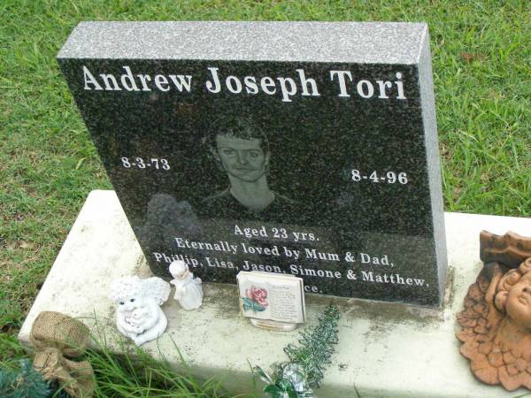 Andrew Joseph TORI,  | 8-3-73 - 8-4-96 aged 23 years,  | loved by Mum, Dad, Phillip, Lisa, Jason,  | Simone & Matthew;  | Pimpama Uniting cemetery, Gold Coast  | 