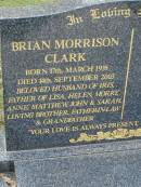 
Brian Morrison CLARK,
born 17 March 1935,
died 14 Sept 2003,
husband of Iris,
father of Lisa, Helen, Morry, Anne, Matthew,
John & Sarah,
brother father-in-law grandfather;
Pimpama Uniting cemetery, Gold Coast
