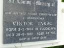 
Viktor TAKAC,
father father-in-law grandfather,
born Yugoslavia 2-2-1924,
died 28-9-1987 aged 63 years;
Pimpama Uniting cemetery, Gold Coast
