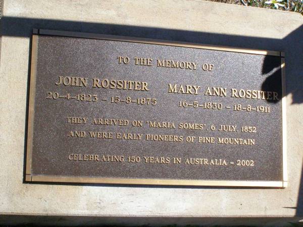 John ROSSITER,  | 20-4-1823 - 15-8-1875;  | Mary Ann ROSSITER,  | 16-5-1830 - 18-8-1911;  | arrived on  Maria Somes  6 July 1852,  | early pioneers of Pine Mountain;  | Pine Mountain St Peter's Anglican cemetery, Ipswich  | 