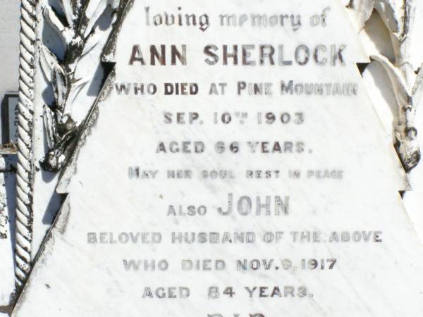 Ann SHERLOCK,  | died Pine Mountain 10 Sept 1903 aged 66 years;  | John, husband,  | died 9 Nov 1917 aged 84 years;  | Ann, daughter,  | died 18 March 1937 aged 59 years;  | Arthur,  | died 3 Sept 1938 aged 70 years;  | Pine Mountain Catholic (St Michael's) cemetery, Ipswich  | 