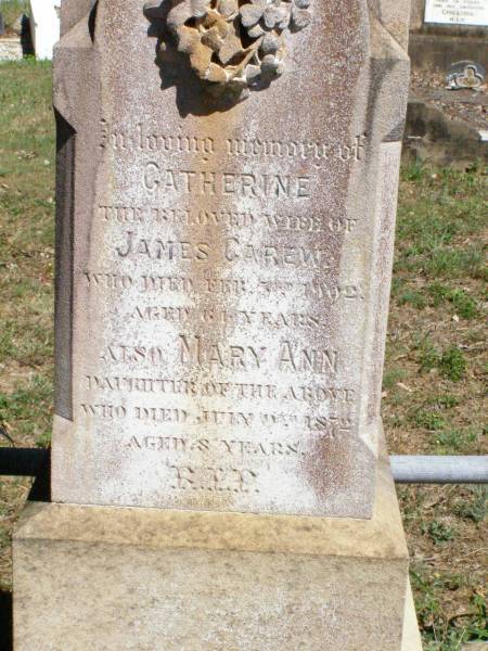 Catherine, wife of James CAREW,  | died 3 Feb 1902 aged 61 years;  | Mary-Ann, daughter,  | died 9 July 1972 aged 8 years;  | James CAREW,  | died 17 July 1907 aged 69 years;  | Mary Louisa CAREW,  | wife of D. CAREW,  | died 9 June 1935 aged 70 years;  | Pine Mountain Catholic (St Michael's) cemetery, Ipswich  | 
