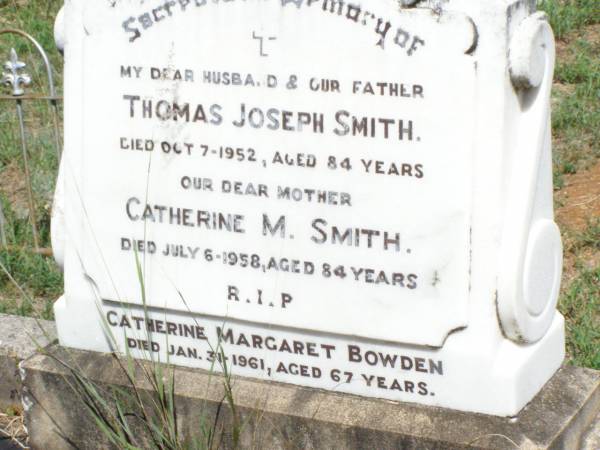 Thomas Joseph SMITH, husband father,  | died 7 Oct 1952 aged 84 years;  | Catherine M. SMITH, mother,  | died 6 July 1958 aged 84 years;  | Catherine Margaret BOWDEN,  | died 31 Jan 1961 aged 67 years;  | Pine Mountain Catholic (St Michael's) cemetery, Ipswich  | 