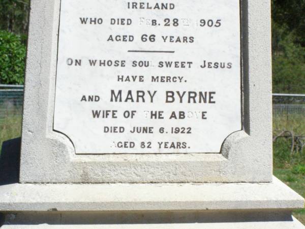 Rody BYRNE, father,  | husband of Mary Byrne,  | native of Kings County Ireland,  | died 28 Feb 1905 aged 66 years;  | Mary BYRNE, wife,  | died 6 June 1922 aged 82 years;  | William BYRNE, son of Rody & Mary BYRNE,  | died 20 July 1944 aged 80 years;  | Pine Mountain Catholic (St Michael's) cemetery, Ipswich  | 