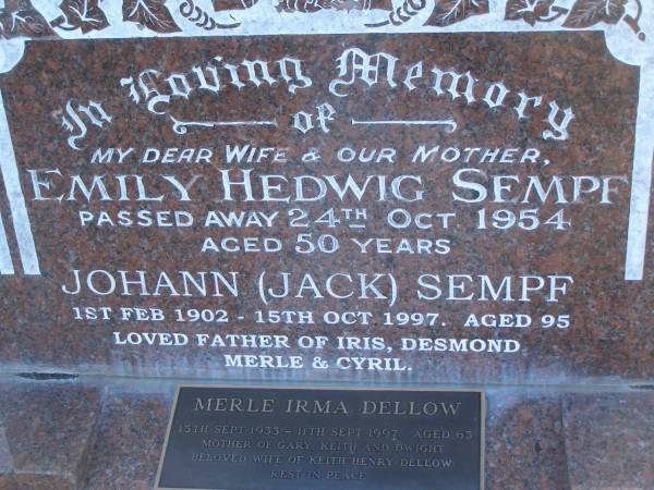 Emily Hedwig SEMPF,  | wife mother,  | died 24 Oct 1954 aged 50 years;  | Johann (Jack) SEMPF,  | 1 Feb 1902 - 15 Oct 1997 aged 95 years,  | father of Iris, Demond, Merle & Cyril;  | Merle Irma DELLOW,  | 15 Sept 1933 -  11 Sept 1997 aged 63 years,  | mother of Gary, Keith & Dwight,  | wife of Keith Henry DELLOW;  | Polson Cemetery, Hervey Bay  | 