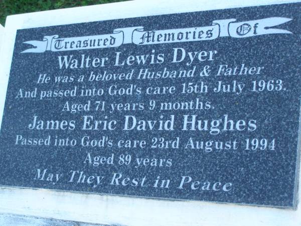 Walter Lewis DYER,  | husband fahter,  | died 15 July 1963 aged 71 years 9 months;  | James Eric David HUGHES,  | died 23 Aug 1994 aged 89 years;Jane HUGES,  | wife of Walter & James,  | mother of Ivy & Walter,  | died 29 Nov 1996 aged 95 years;  | Walter Horatio DYER,  | son of Walter & Jane,  | brother of Ivy,  | uncle of Dorothy-Jane & David,  | 27-08-1922 - 05-03-2007;  | Polson Cemetery, Hervey Bay  | 