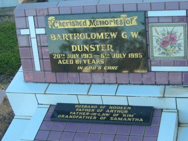 Bartholomew G.W. DUNSTER,  | 29 July 1913 - 6 July 1995 aged 71 years,  | husband of Noreen,  | father of Arthur,  | father-in-law of  Kim ,  | grandfather of Samantha;  | Polson Cemetery, Hervey Bay  | 